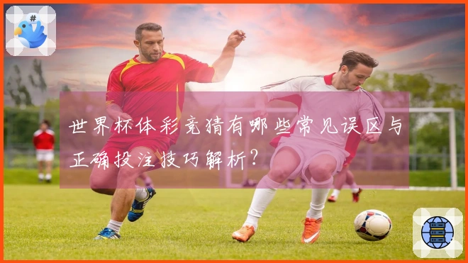 世界杯体彩竞猜有哪些常见误区与正确投注技巧解析？